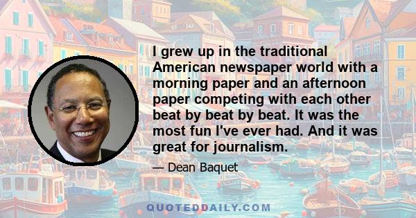 I grew up in the traditional American newspaper world with a morning paper and an afternoon paper competing with each other beat by beat by beat. It was the most fun I've ever had. And it was great for journalism.