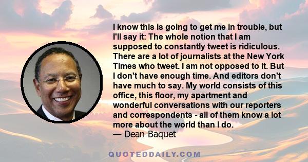 I know this is going to get me in trouble, but I'll say it: The whole notion that I am supposed to constantly tweet is ridiculous. There are a lot of journalists at the New York Times who tweet. I am not opposed to it.