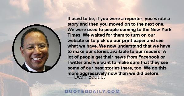 It used to be, if you were a reporter, you wrote a story and then you moved on to the next one. We were used to people coming to the New York Times. We waited for them to turn on our website or to pick up our print