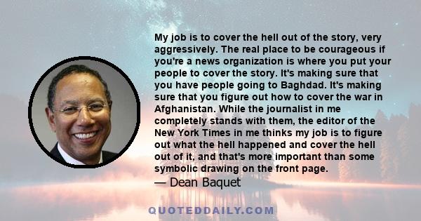 My job is to cover the hell out of the story, very aggressively. The real place to be courageous if you're a news organization is where you put your people to cover the story. It's making sure that you have people going 