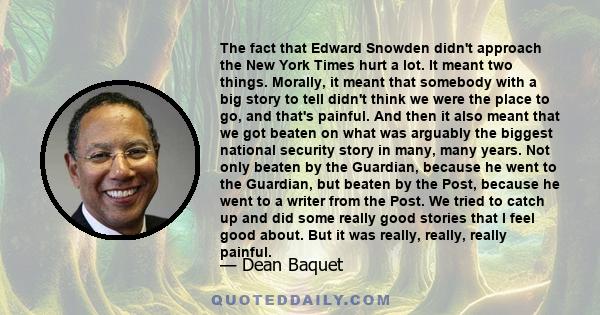 The fact that Edward Snowden didn't approach the New York Times hurt a lot. It meant two things. Morally, it meant that somebody with a big story to tell didn't think we were the place to go, and that's painful. And