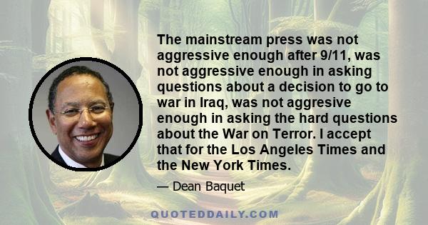 The mainstream press was not aggressive enough after 9/11, was not aggressive enough in asking questions about a decision to go to war in Iraq, was not aggresive enough in asking the hard questions about the War on