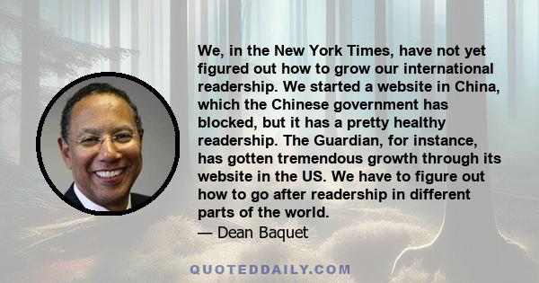 We, in the New York Times, have not yet figured out how to grow our international readership. We started a website in China, which the Chinese government has blocked, but it has a pretty healthy readership. The