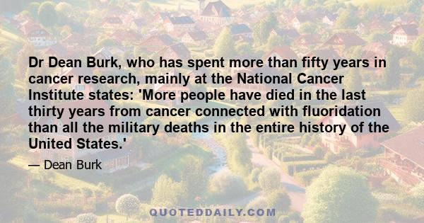 Dr Dean Burk, who has spent more than fifty years in cancer research, mainly at the National Cancer Institute states: 'More people have died in the last thirty years from cancer connected with fluoridation than all the