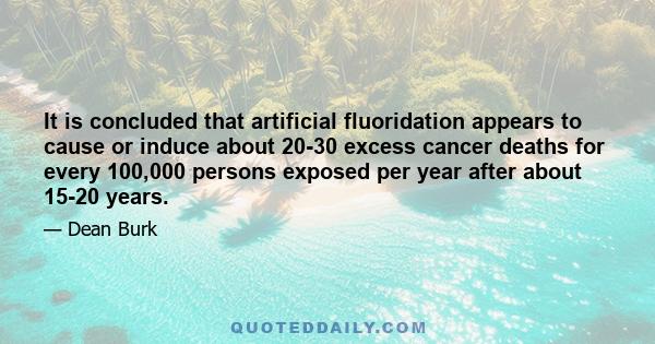 It is concluded that artificial fluoridation appears to cause or induce about 20-30 excess cancer deaths for every 100,000 persons exposed per year after about 15-20 years.