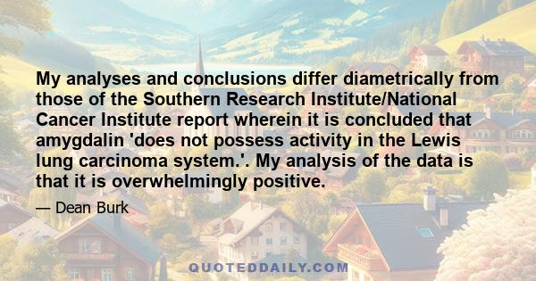 My analyses and conclusions differ diametrically from those of the Southern Research Institute/National Cancer Institute report wherein it is concluded that amygdalin 'does not possess activity in the Lewis lung