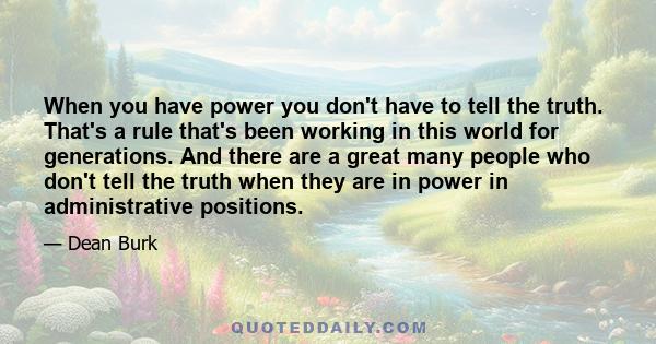 When you have power you don't have to tell the truth. That's a rule that's been working in this world for generations. And there are a great many people who don't tell the truth when they are in power in administrative