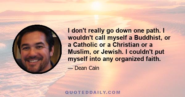 I don't really go down one path. I wouldn't call myself a Buddhist, or a Catholic or a Christian or a Muslim, or Jewish. I couldn't put myself into any organized faith.