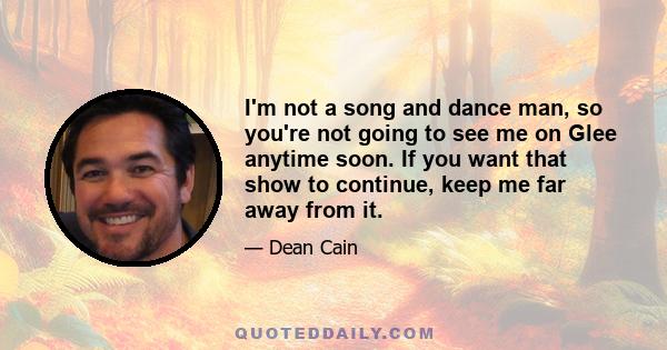 I'm not a song and dance man, so you're not going to see me on Glee anytime soon. If you want that show to continue, keep me far away from it.