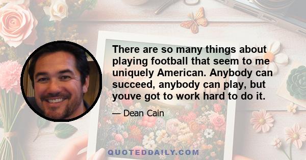 There are so many things about playing football that seem to me uniquely American. Anybody can succeed, anybody can play, but youve got to work hard to do it.