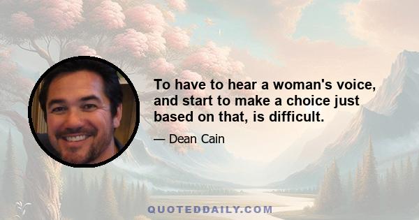 To have to hear a woman's voice, and start to make a choice just based on that, is difficult.