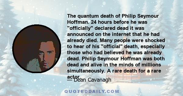 The quantum death of Philip Seymour Hoffman. 24 hours before he was officially declared dead it was announced on the internet that he had already died. Many people were shocked to hear of his official death, especially