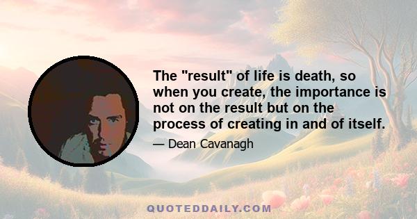 The result of life is death, so when you create, the importance is not on the result but on the process of creating in and of itself.