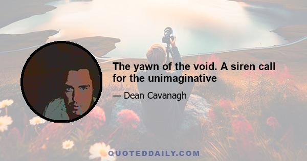 The yawn of the void. A siren call for the unimaginative