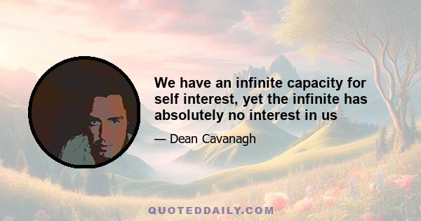 We have an infinite capacity for self interest, yet the infinite has absolutely no interest in us