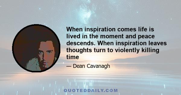 When inspiration comes life is lived in the moment and peace descends. When inspiration leaves thoughts turn to violently killing time