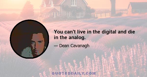 You can't live in the digital and die in the analog.