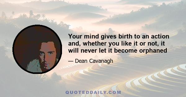 Your mind gives birth to an action and, whether you like it or not, it will never let it become orphaned