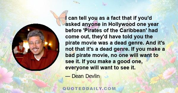 I can tell you as a fact that if you'd asked anyone in Hollywood one year before 'Pirates of the Caribbean' had come out, they'd have told you the pirate movie was a dead genre. And it's not that it's a dead genre. If