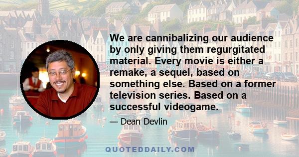 We are cannibalizing our audience by only giving them regurgitated material. Every movie is either a remake, a sequel, based on something else. Based on a former television series. Based on a successful videogame.