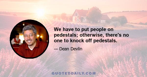 We have to put people on pedestals; otherwise, there's no one to knock off pedestals.