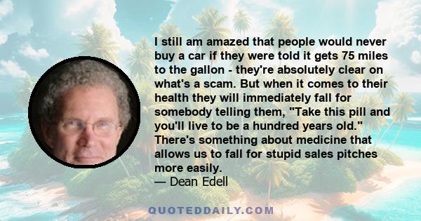 I still am amazed that people would never buy a car if they were told it gets 75 miles to the gallon - they're absolutely clear on what's a scam. But when it comes to their health they will immediately fall for somebody 