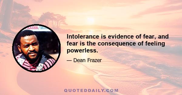 Intolerance is evidence of fear, and fear is the consequence of feeling powerless.