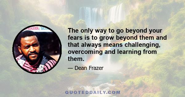 The only way to go beyond your fears is to grow beyond them and that always means challenging, overcoming and learning from them.