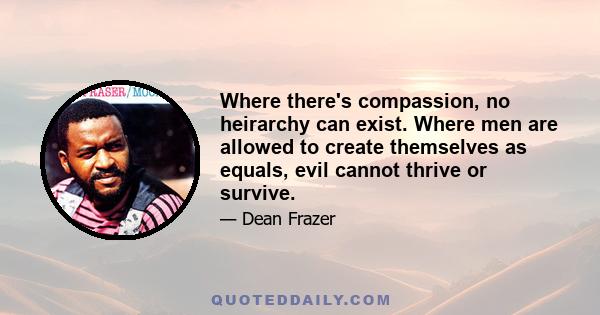 Where there's compassion, no heirarchy can exist. Where men are allowed to create themselves as equals, evil cannot thrive or survive.