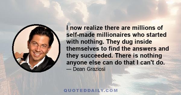 I now realize there are millions of self-made millionaires who started with nothing. They dug inside themselves to find the answers and they succeeded. There is nothing anyone else can do that I can't do.