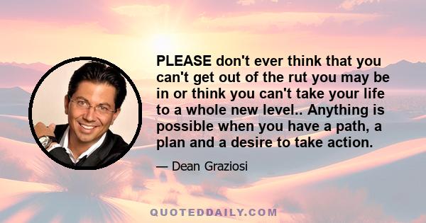 PLEASE don't ever think that you can't get out of the rut you may be in or think you can't take your life to a whole new level.. Anything is possible when you have a path, a plan and a desire to take action.