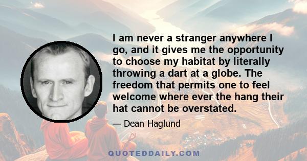 I am never a stranger anywhere I go, and it gives me the opportunity to choose my habitat by literally throwing a dart at a globe. The freedom that permits one to feel welcome where ever the hang their hat cannot be