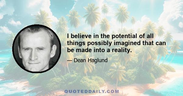 I believe in the potential of all things possibly imagined that can be made into a reality.