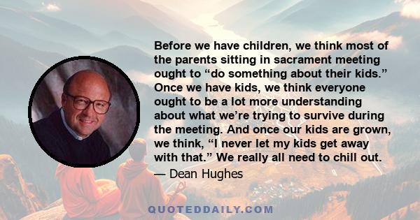 Before we have children, we think most of the parents sitting in sacrament meeting ought to “do something about their kids.” Once we have kids, we think everyone ought to be a lot more understanding about what we’re