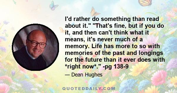 I'd rather do something than read about it. That's fine, but if you do it, and then can't think what it means, it's never much of a memory. Life has more to so with memories of the past and longings for the future than