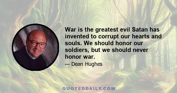 War is the greatest evil Satan has invented to corrupt our hearts and souls. We should honor our soldiers, but we should never honor war.