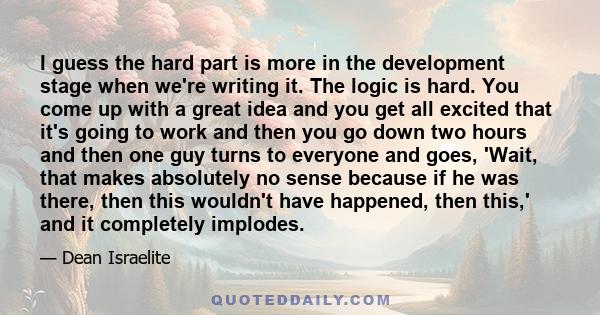 I guess the hard part is more in the development stage when we're writing it. The logic is hard. You come up with a great idea and you get all excited that it's going to work and then you go down two hours and then one