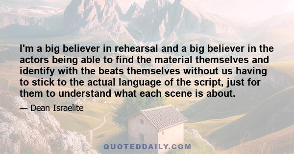 I'm a big believer in rehearsal and a big believer in the actors being able to find the material themselves and identify with the beats themselves without us having to stick to the actual language of the script, just