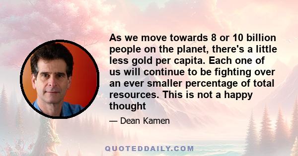 As we move towards 8 or 10 billion people on the planet, there's a little less gold per capita. Each one of us will continue to be fighting over an ever smaller percentage of total resources. This is not a happy thought