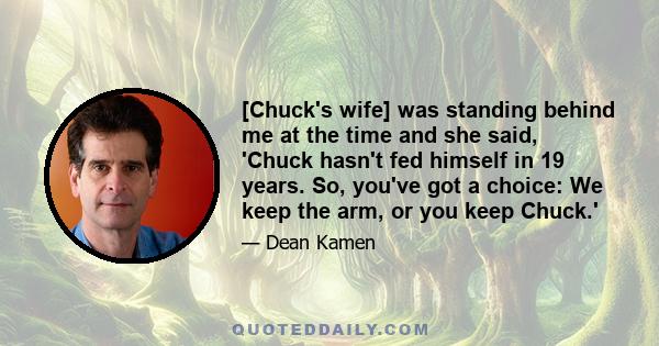 [Chuck's wife] was standing behind me at the time and she said, 'Chuck hasn't fed himself in 19 years. So, you've got a choice: We keep the arm, or you keep Chuck.'