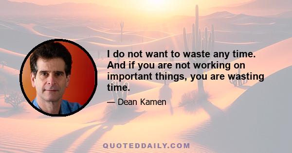 I do not want to waste any time. And if you are not working on important things, you are wasting time.