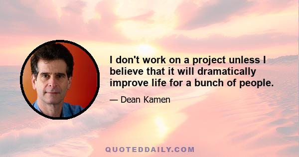 I don't work on a project unless I believe that it will dramatically improve life for a bunch of people.