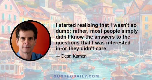 I started realizing that I wasn't so dumb; rather, most people simply didn't know the answers to the questions that I was interested in-or they didn't care