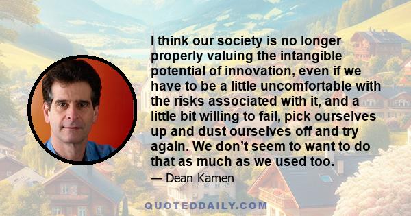 I think our society is no longer properly valuing the intangible potential of innovation, even if we have to be a little uncomfortable with the risks associated with it, and a little bit willing to fail, pick ourselves