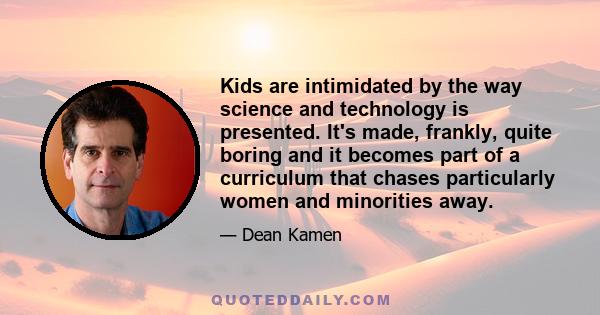 Kids are intimidated by the way science and technology is presented. It's made, frankly, quite boring and it becomes part of a curriculum that chases particularly women and minorities away.