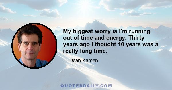 My biggest worry is I'm running out of time and energy. Thirty years ago I thought 10 years was a really long time.