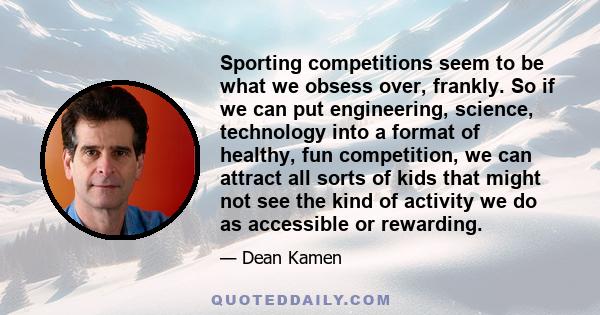 Sporting competitions seem to be what we obsess over, frankly. So if we can put engineering, science, technology into a format of healthy, fun competition, we can attract all sorts of kids that might not see the kind of 