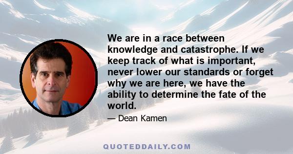 We are in a race between knowledge and catastrophe. If we keep track of what is important, never lower our standards or forget why we are here, we have the ability to determine the fate of the world.