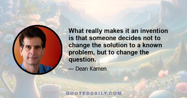 What really makes it an invention is that someone decides not to change the solution to a known problem, but to change the question.