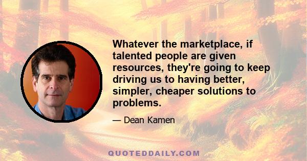 Whatever the marketplace, if talented people are given resources, they're going to keep driving us to having better, simpler, cheaper solutions to problems.